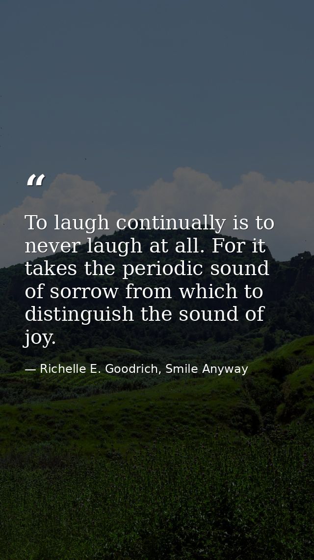 To laugh continually is to never laugh at all. For it takes the periodic sound of sorrow from which to distinguish the s — Richelle E. Goodrich, Smile Anyway