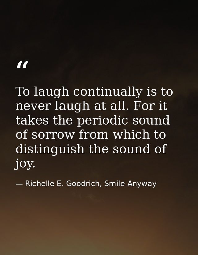 To laugh continually is to never laugh at all. For it takes the periodic sound of sorrow from which to distinguish the s — Richelle E. Goodrich, Smile Anyway