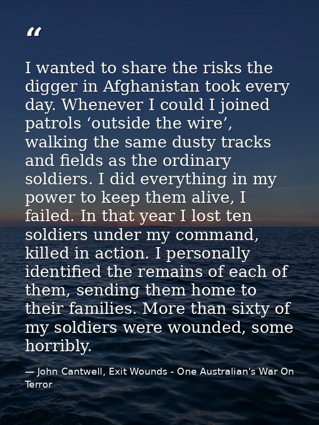 I wanted to share the risks the digger in Afghanistan took every day. Whenever I could I joined patrols ‘outside the wir — John Cantwell, Exit Wounds - One Australian's War On Terror