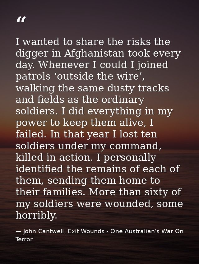 I wanted to share the risks the digger in Afghanistan took every day. Whenever I could I joined patrols ‘outside the wir — John Cantwell, Exit Wounds - One Australian's War On Terror