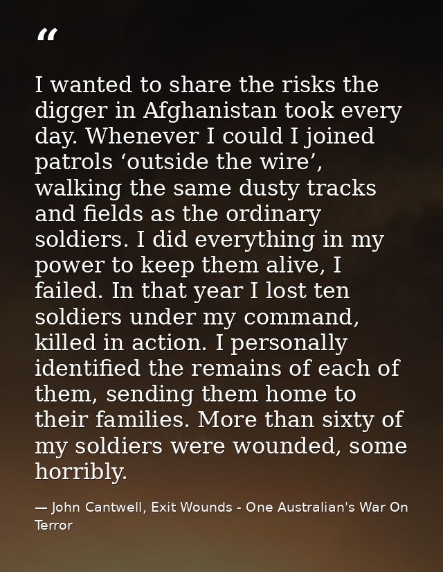 I wanted to share the risks the digger in Afghanistan took every day. Whenever I could I joined patrols ‘outside the wir — John Cantwell, Exit Wounds - One Australian's War On Terror
