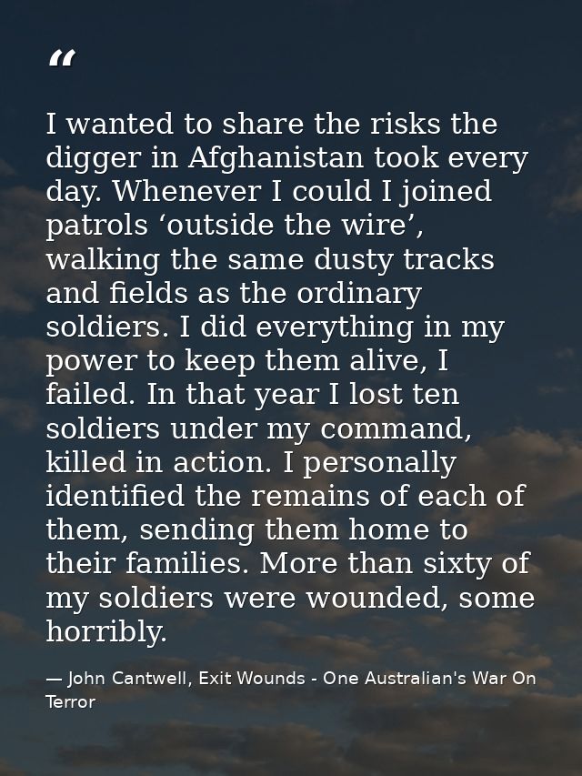 I wanted to share the risks the digger in Afghanistan took every day. Whenever I could I joined patrols ‘outside the wir — John Cantwell, Exit Wounds - One Australian's War On Terror