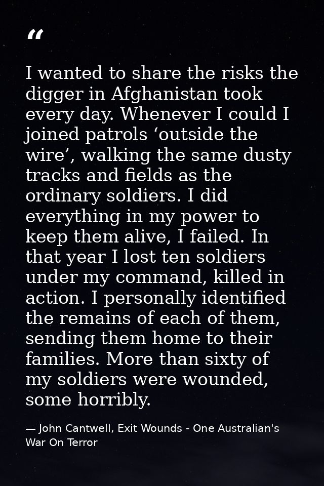 I wanted to share the risks the digger in Afghanistan took every day. Whenever I could I joined patrols ‘outside the wir — John Cantwell, Exit Wounds - One Australian's War On Terror