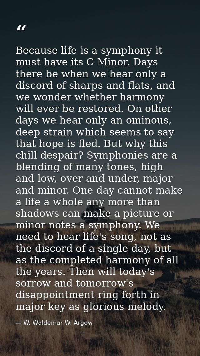 Because life is a symphony it must have its C Minor. Days there be when we hear only a discord of sharps and flats, and  — W. Waldemar W. Argow