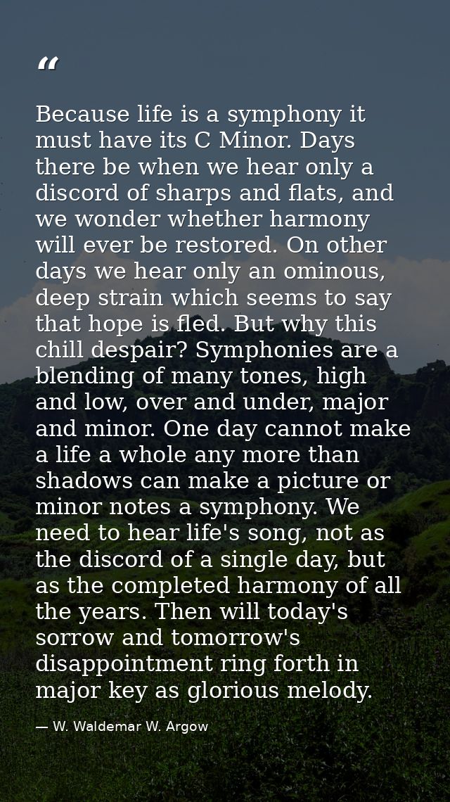 Because life is a symphony it must have its C Minor. Days there be when we hear only a discord of sharps and flats, and  — W. Waldemar W. Argow