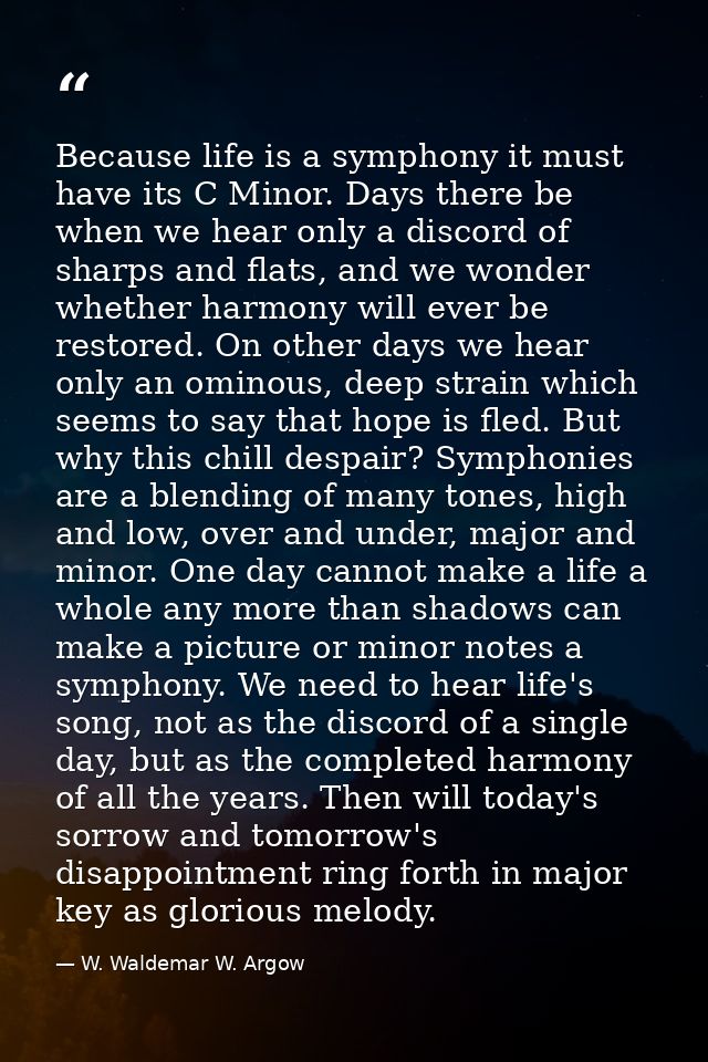 Because life is a symphony it must have its C Minor. Days there be when we hear only a discord of sharps and flats, and  — W. Waldemar W. Argow