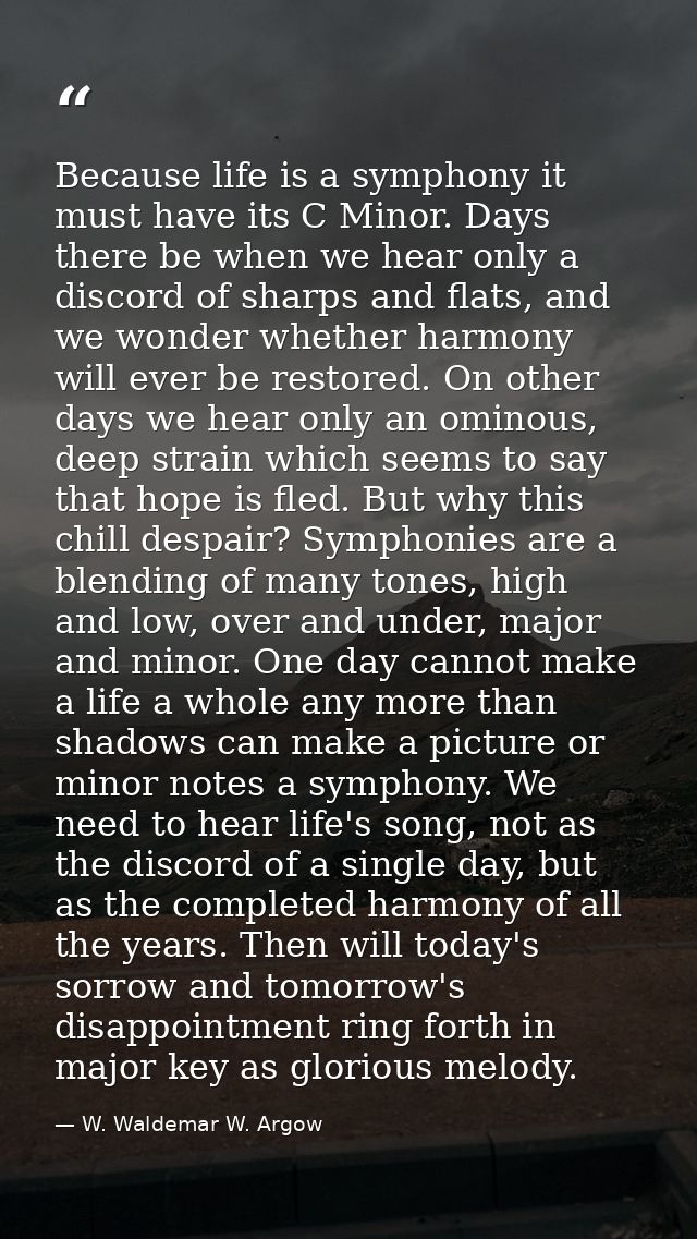 Because life is a symphony it must have its C Minor. Days there be when we hear only a discord of sharps and flats, and  — W. Waldemar W. Argow