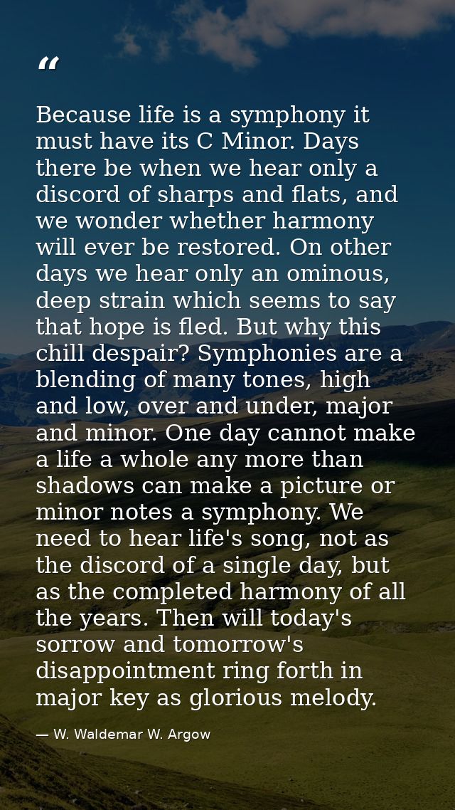 Because life is a symphony it must have its C Minor. Days there be when we hear only a discord of sharps and flats, and  — W. Waldemar W. Argow