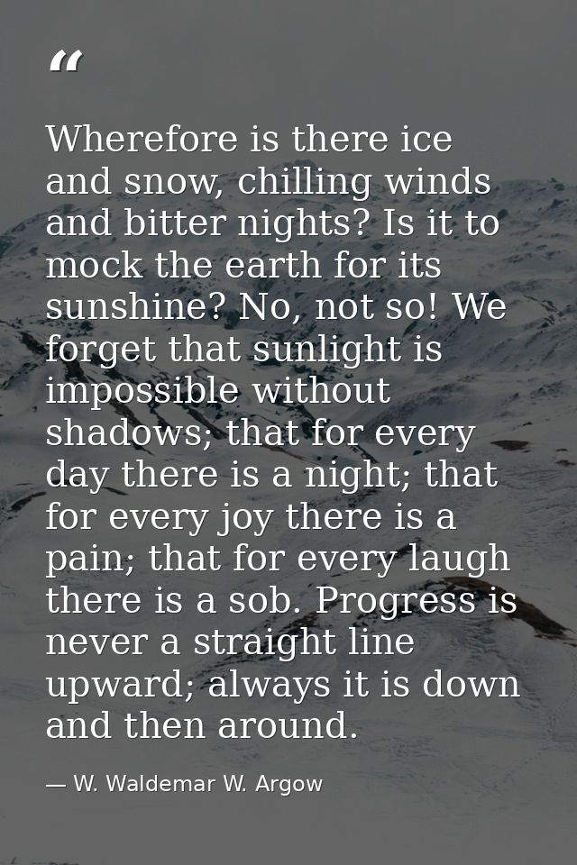 Wherefore is there ice and snow, chilling winds and bitter nights? Is it to mock the earth for its sunshine? No, not so! — W. Waldemar W. Argow