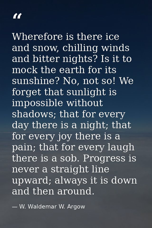 Wherefore is there ice and snow, chilling winds and bitter nights? Is it to mock the earth for its sunshine? No, not so! — W. Waldemar W. Argow
