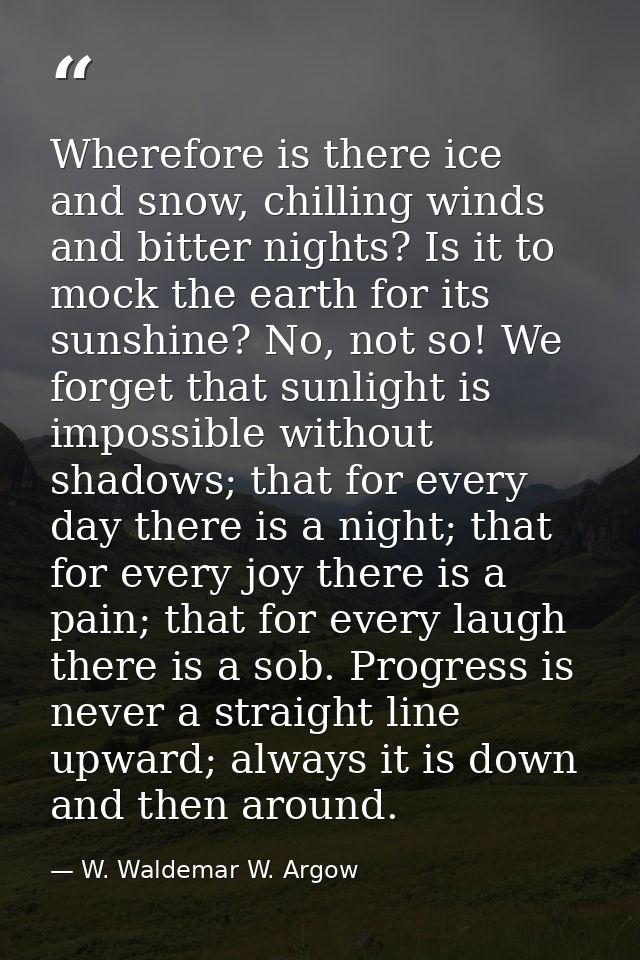 Wherefore is there ice and snow, chilling winds and bitter nights? Is it to mock the earth for its sunshine? No, not so! — W. Waldemar W. Argow
