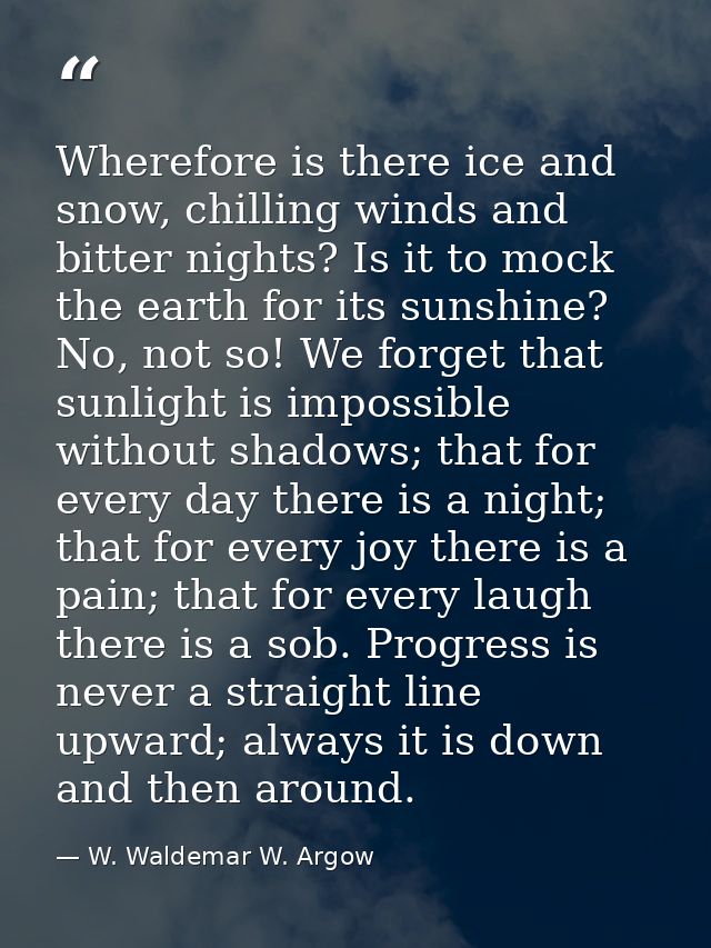 Wherefore is there ice and snow, chilling winds and bitter nights? Is it to mock the earth for its sunshine? No, not so! — W. Waldemar W. Argow