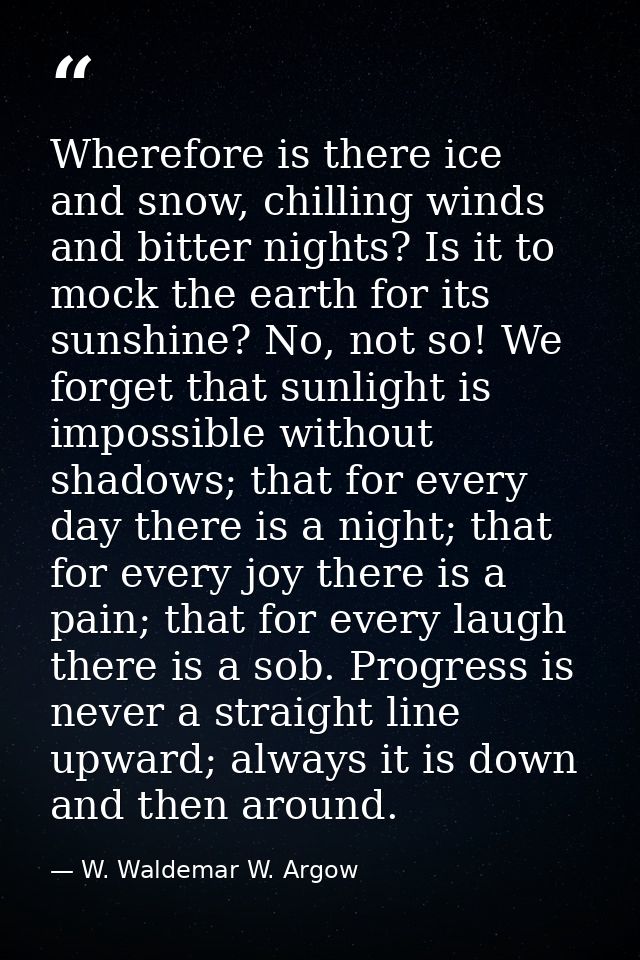 Wherefore is there ice and snow, chilling winds and bitter nights? Is it to mock the earth for its sunshine? No, not so! — W. Waldemar W. Argow