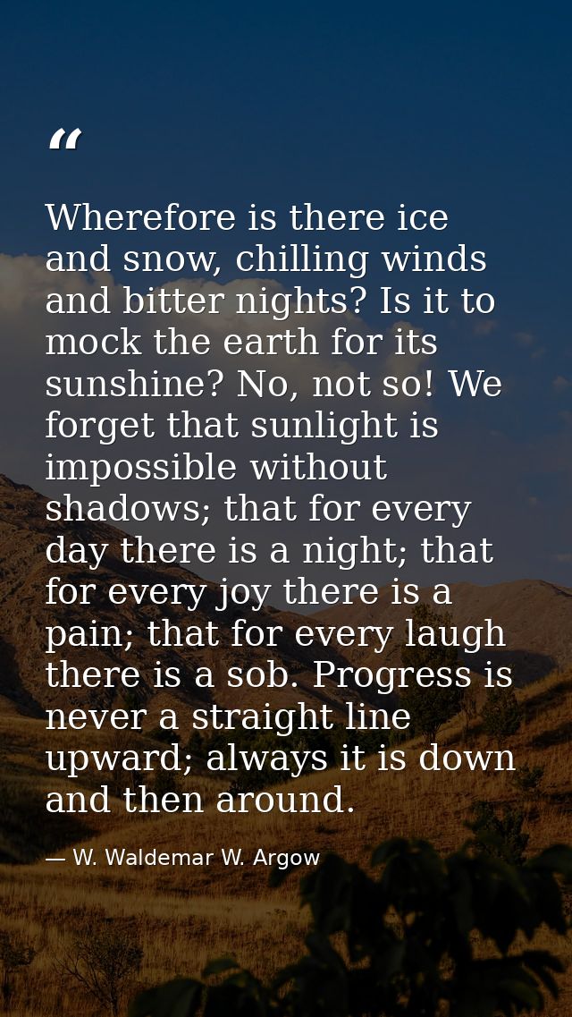 Wherefore is there ice and snow, chilling winds and bitter nights? Is it to mock the earth for its sunshine? No, not so! — W. Waldemar W. Argow