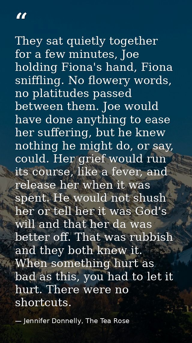 They sat quietly together for a few minutes, Joe holding Fiona's hand, Fiona sniffling. No flowery words, no platitudes  — Jennifer Donnelly, The Tea Rose