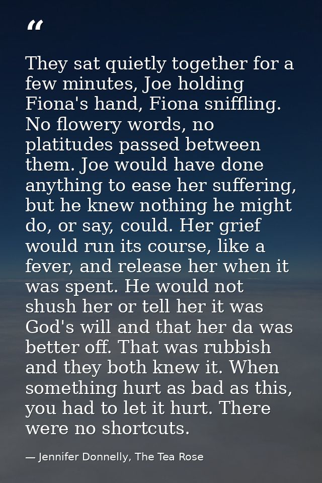 They sat quietly together for a few minutes, Joe holding Fiona's hand, Fiona sniffling. No flowery words, no platitudes  — Jennifer Donnelly, The Tea Rose
