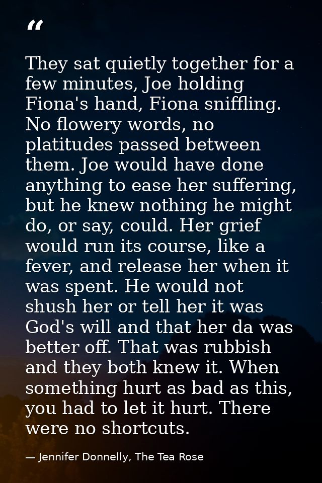 They sat quietly together for a few minutes, Joe holding Fiona's hand, Fiona sniffling. No flowery words, no platitudes  — Jennifer Donnelly, The Tea Rose