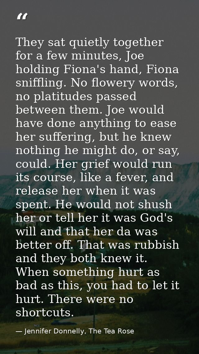 They sat quietly together for a few minutes, Joe holding Fiona's hand, Fiona sniffling. No flowery words, no platitudes  — Jennifer Donnelly, The Tea Rose