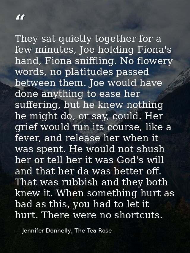 They sat quietly together for a few minutes, Joe holding Fiona's hand, Fiona sniffling. No flowery words, no platitudes  — Jennifer Donnelly, The Tea Rose
