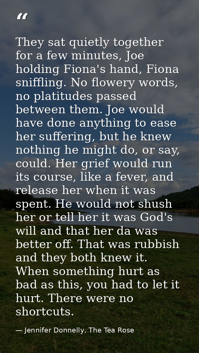 They sat quietly together for a few minutes, Joe holding Fiona's hand, Fiona sniffling. No flowery words, no platitudes  — Jennifer Donnelly, The Tea Rose