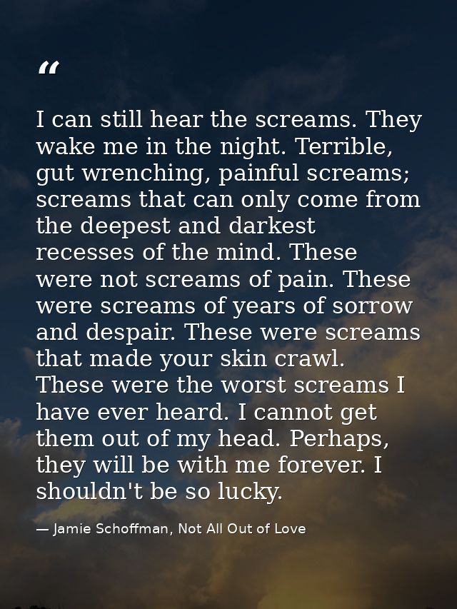 I can still hear the screams. They wake me in the night. Terrible, gut wrenching, painful screams; screams that can only — Jamie Schoffman, Not All Out of Love