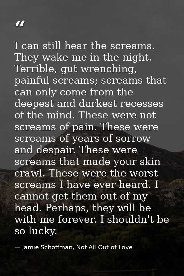 I can still hear the screams. They wake me in the night. Terrible, gut wrenching, painful screams; screams that can only — Jamie Schoffman, Not All Out of Love