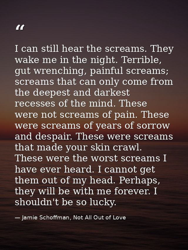 I can still hear the screams. They wake me in the night. Terrible, gut wrenching, painful screams; screams that can only — Jamie Schoffman, Not All Out of Love