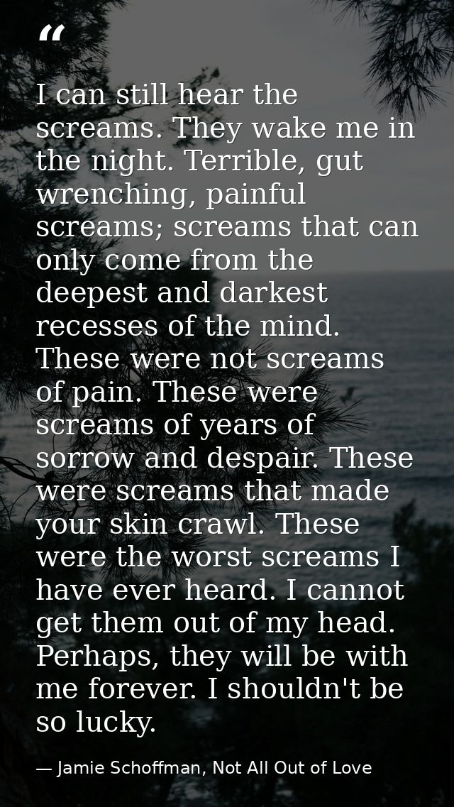 I can still hear the screams. They wake me in the night. Terrible, gut wrenching, painful screams; screams that can only — Jamie Schoffman, Not All Out of Love
