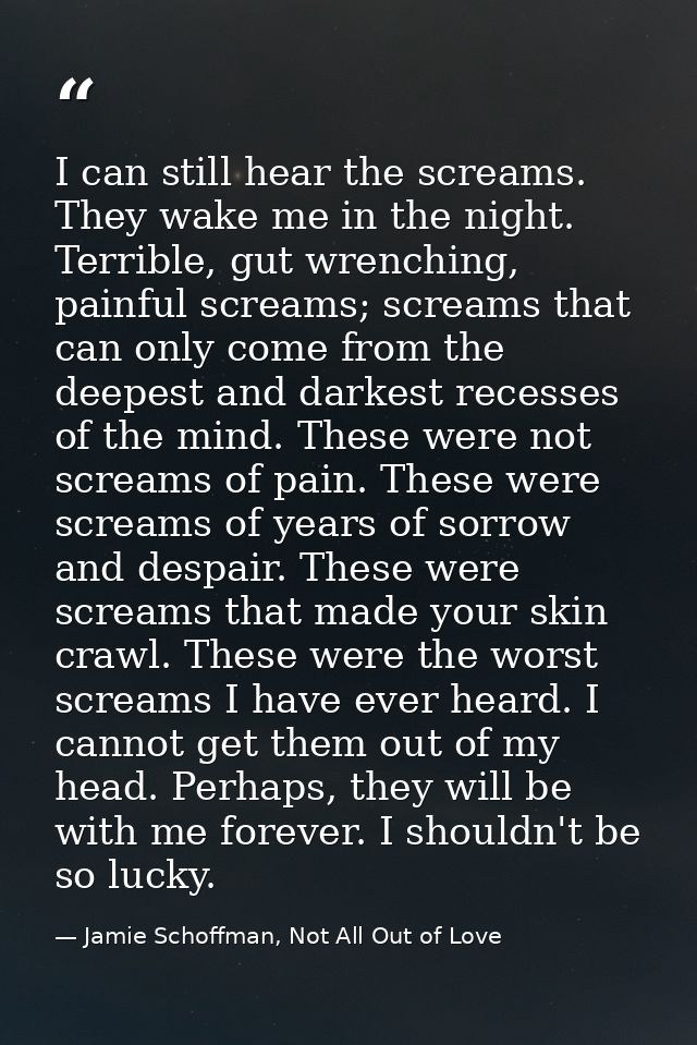I can still hear the screams. They wake me in the night. Terrible, gut wrenching, painful screams; screams that can only — Jamie Schoffman, Not All Out of Love