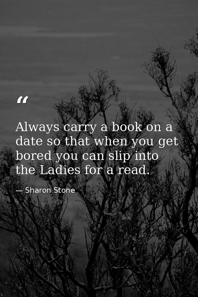 Always carry a book on a date so that when you get bored you can slip into the Ladies for a read. — Sharon Stone