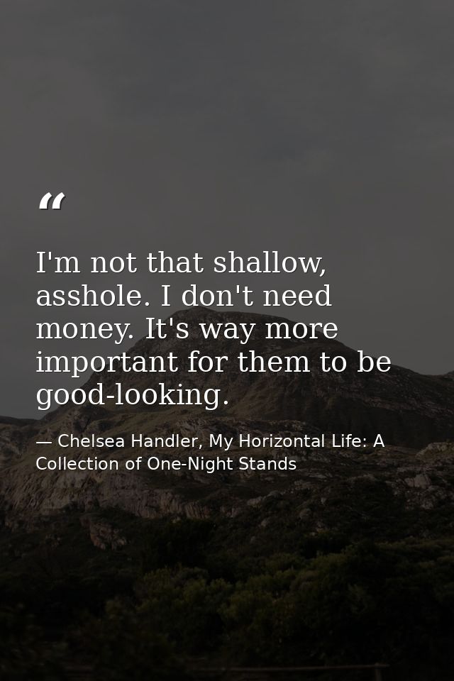 I'm not that shallow, asshole. I don't need money. It's way more important for them to be good-looking. — Chelsea Handler, My Horizontal Life: A Collection of One-Night Stands