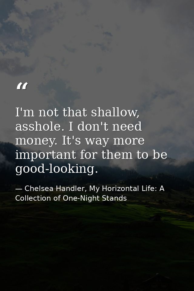 I'm not that shallow, asshole. I don't need money. It's way more important for them to be good-looking. — Chelsea Handler, My Horizontal Life: A Collection of One-Night Stands