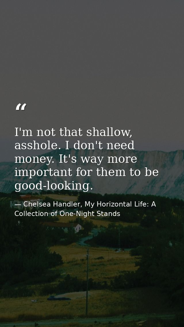 I'm not that shallow, asshole. I don't need money. It's way more important for them to be good-looking. — Chelsea Handler, My Horizontal Life: A Collection of One-Night Stands