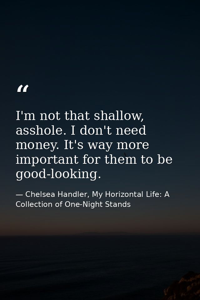 I'm not that shallow, asshole. I don't need money. It's way more important for them to be good-looking. — Chelsea Handler, My Horizontal Life: A Collection of One-Night Stands