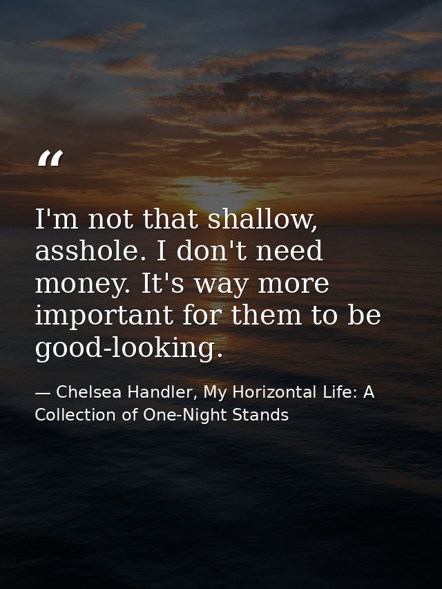 I'm not that shallow, asshole. I don't need money. It's way more important for them to be good-looking. — Chelsea Handler, My Horizontal Life: A Collection of One-Night Stands