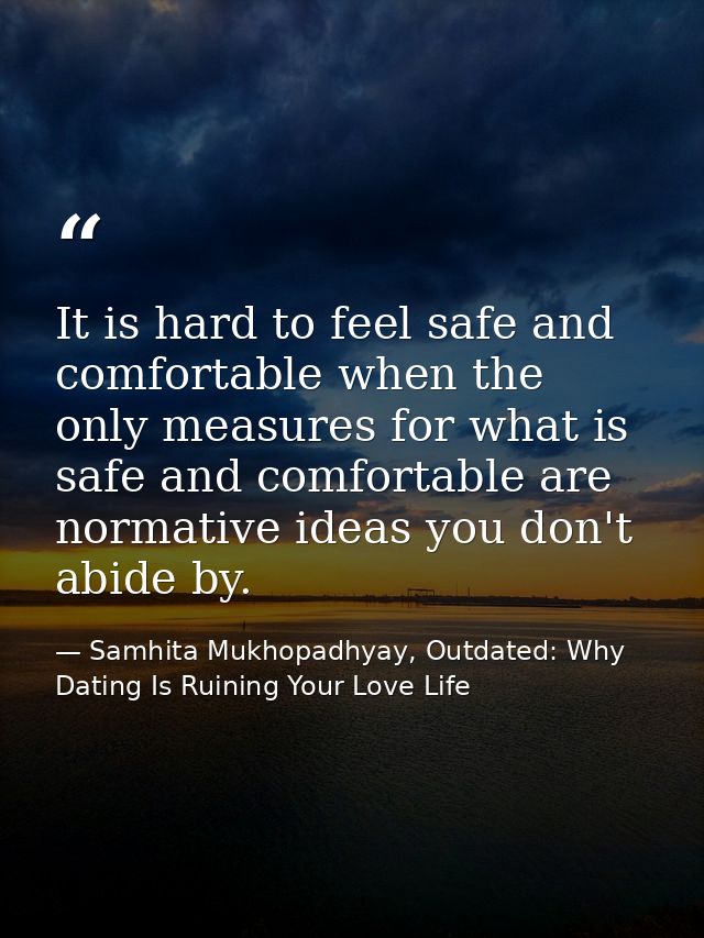 It is hard to feel safe and comfortable when the only measures for what is safe and comfortable are normative ideas you  — Samhita Mukhopadhyay, Outdated: Why Dating Is Ruining Your Love Life