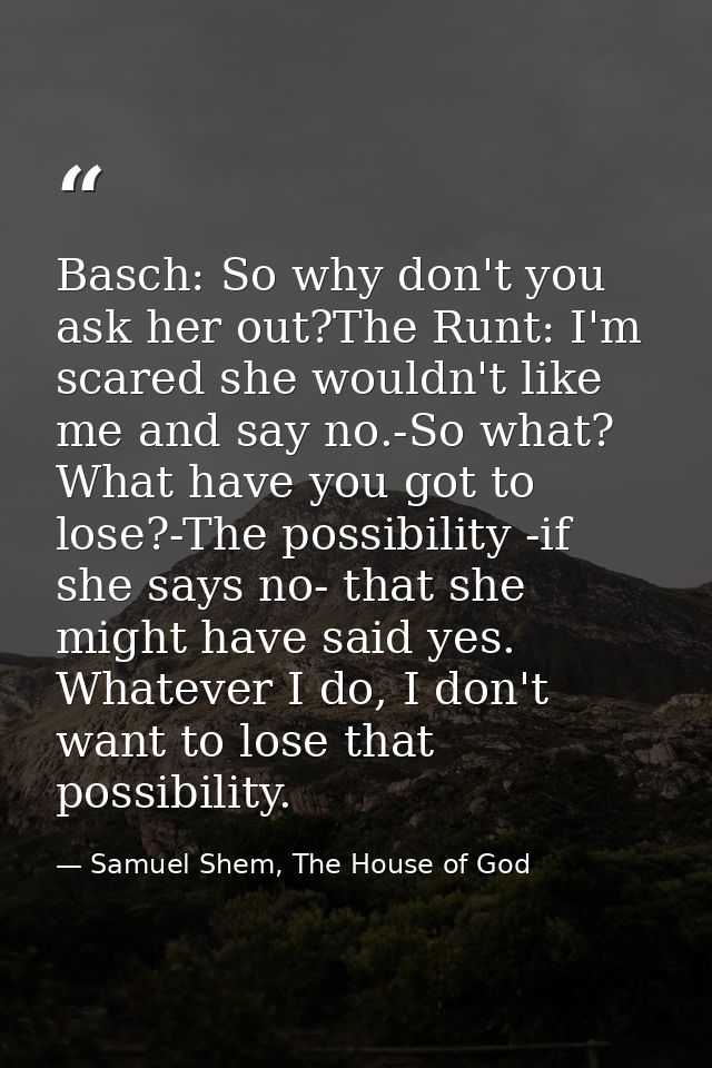 Basch: So why don't you ask her out?The Runt: I'm scared she wouldn't like me and say no.-So what? What have you got to  — Samuel Shem, The House of God