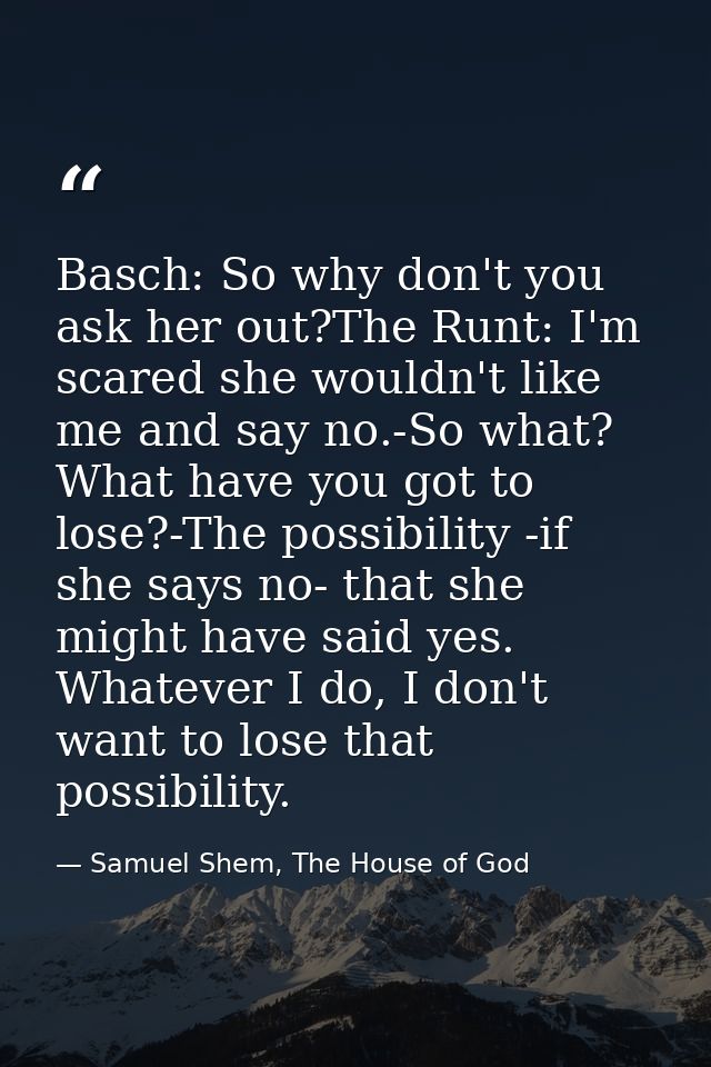 Basch: So why don't you ask her out?The Runt: I'm scared she wouldn't like me and say no.-So what? What have you got to  — Samuel Shem, The House of God