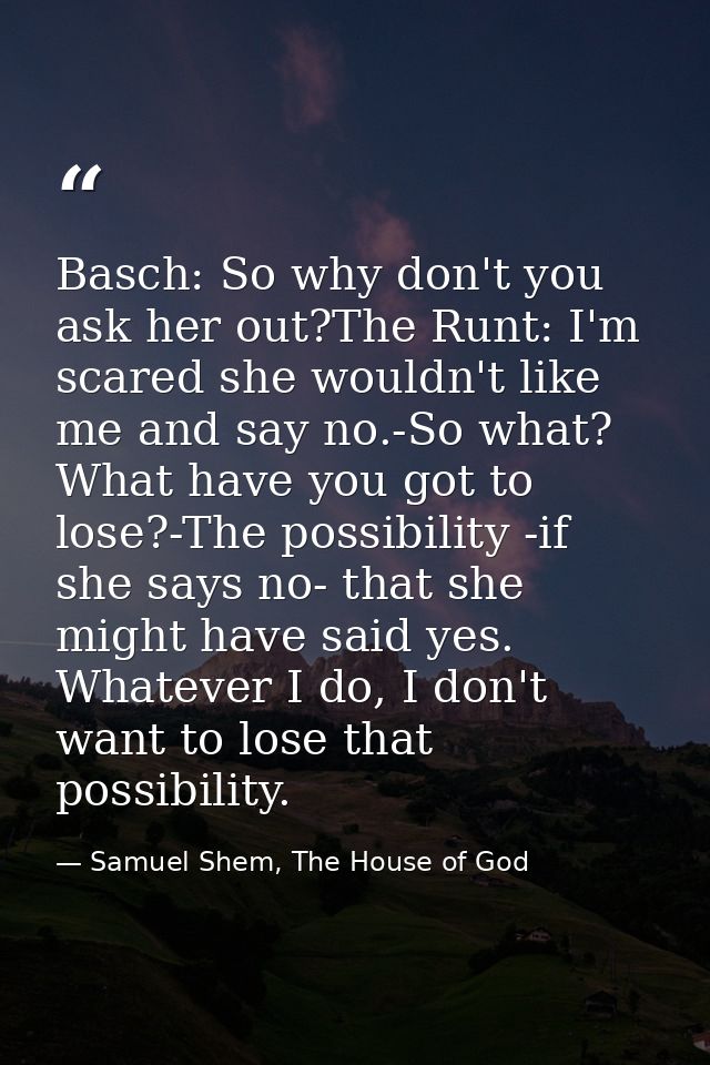 Basch: So why don't you ask her out?The Runt: I'm scared she wouldn't like me and say no.-So what? What have you got to  — Samuel Shem, The House of God