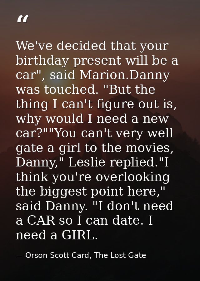 We've decided that your birthday present will be a car", said Marion.Danny was touched. "But the thing I can't figure ou — Orson Scott Card, The Lost Gate
