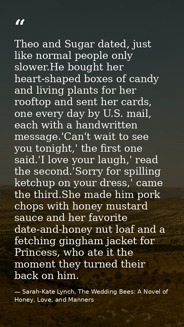 Theo and Sugar dated, just like normal people only slower.He bought her heart-shaped boxes of candy and living plants fo — Sarah-Kate Lynch, The Wedding Bees: A Novel of Honey, Love, and Manners