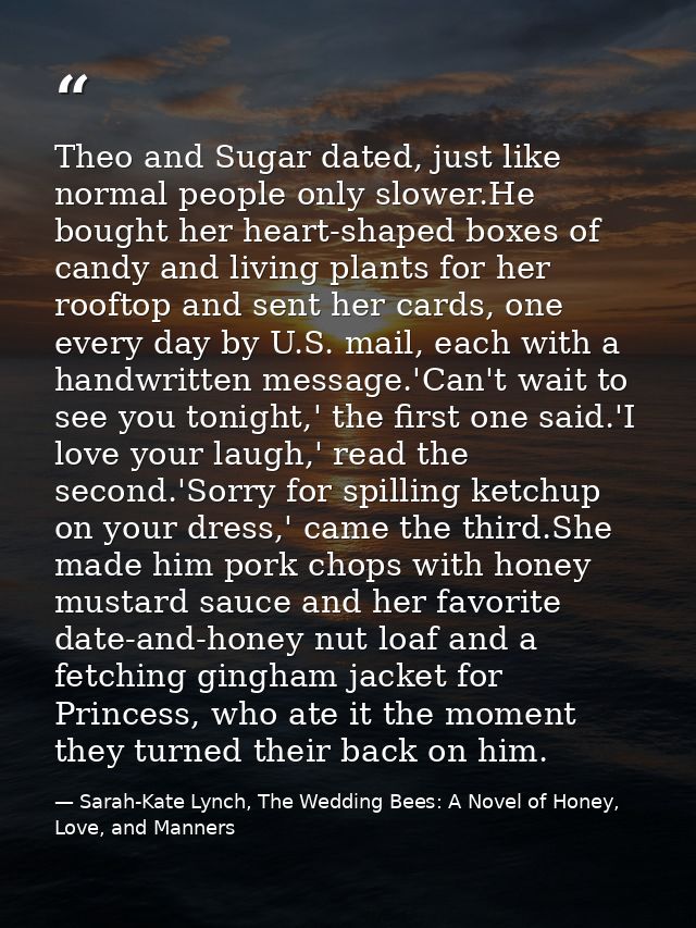 Theo and Sugar dated, just like normal people only slower.He bought her heart-shaped boxes of candy and living plants fo — Sarah-Kate Lynch, The Wedding Bees: A Novel of Honey, Love, and Manners