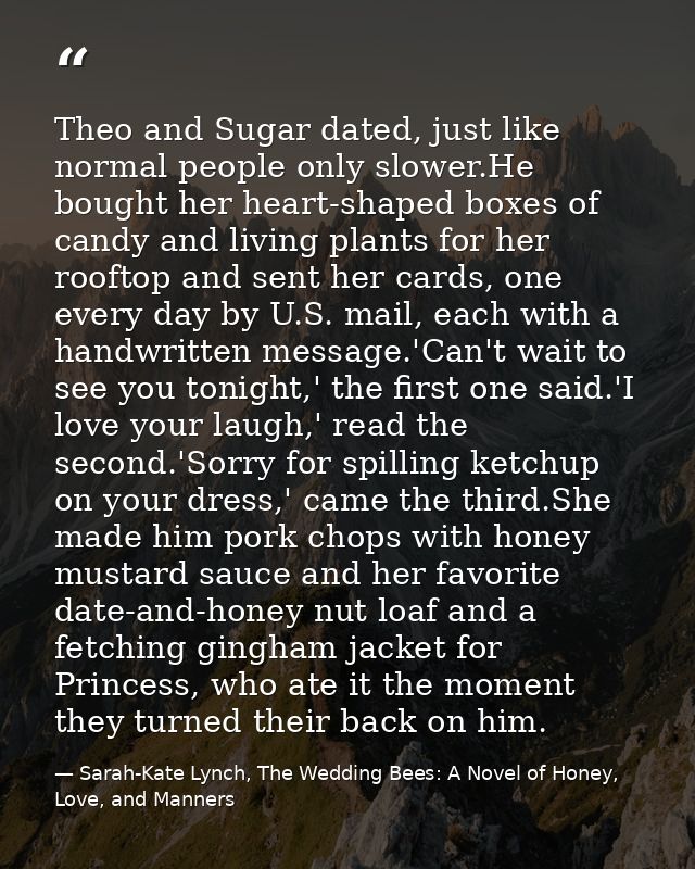 Theo and Sugar dated, just like normal people only slower.He bought her heart-shaped boxes of candy and living plants fo — Sarah-Kate Lynch, The Wedding Bees: A Novel of Honey, Love, and Manners
