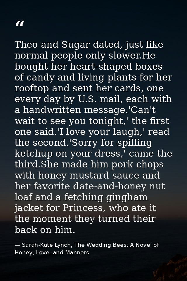 Theo and Sugar dated, just like normal people only slower.He bought her heart-shaped boxes of candy and living plants fo — Sarah-Kate Lynch, The Wedding Bees: A Novel of Honey, Love, and Manners