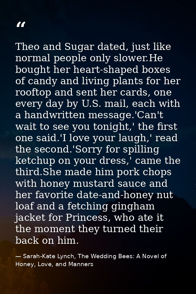 Theo and Sugar dated, just like normal people only slower.He bought her heart-shaped boxes of candy and living plants fo — Sarah-Kate Lynch, The Wedding Bees: A Novel of Honey, Love, and Manners