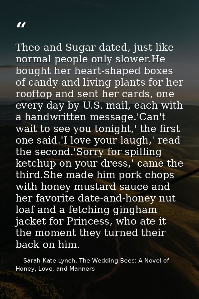Theo and Sugar dated, just like normal people only slower.He bought her heart-shaped boxes of candy and living plants fo — Sarah-Kate Lynch, The Wedding Bees: A Novel of Honey, Love, and Manners