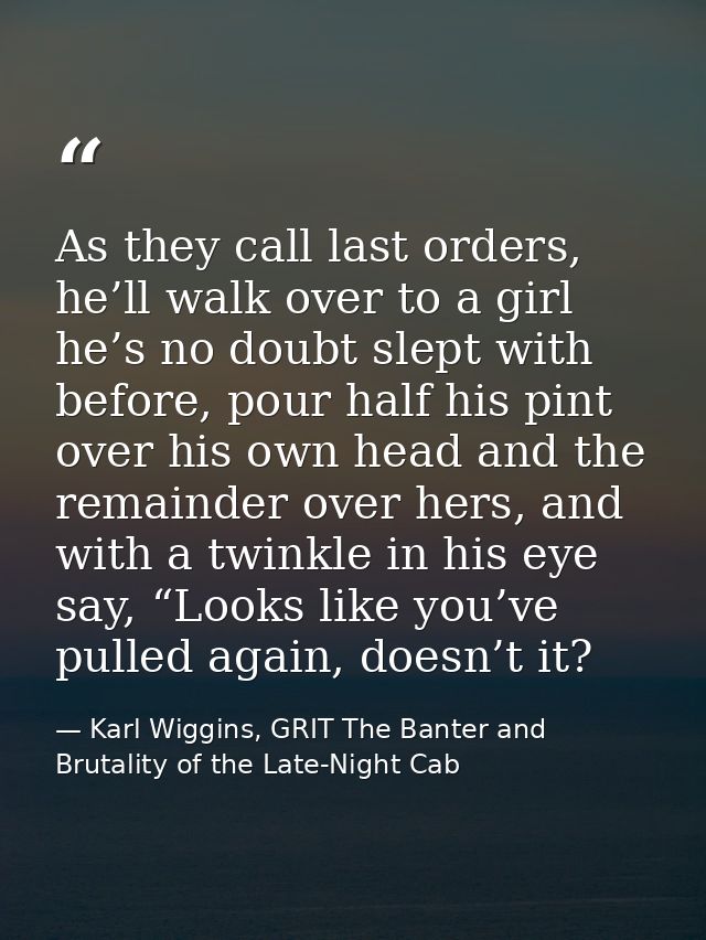 As they call last orders, he’ll walk over to a girl he’s no doubt slept with before, pour half his pint over his own hea — Karl Wiggins, GRIT The Banter and Brutality of the Late-Night Cab