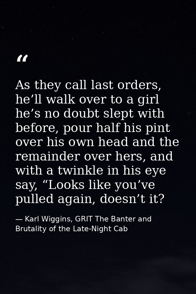 As they call last orders, he’ll walk over to a girl he’s no doubt slept with before, pour half his pint over his own hea — Karl Wiggins, GRIT The Banter and Brutality of the Late-Night Cab