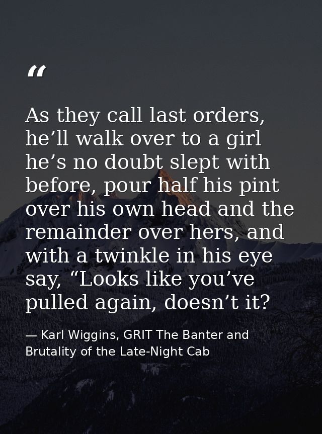 As they call last orders, he’ll walk over to a girl he’s no doubt slept with before, pour half his pint over his own hea — Karl Wiggins, GRIT The Banter and Brutality of the Late-Night Cab