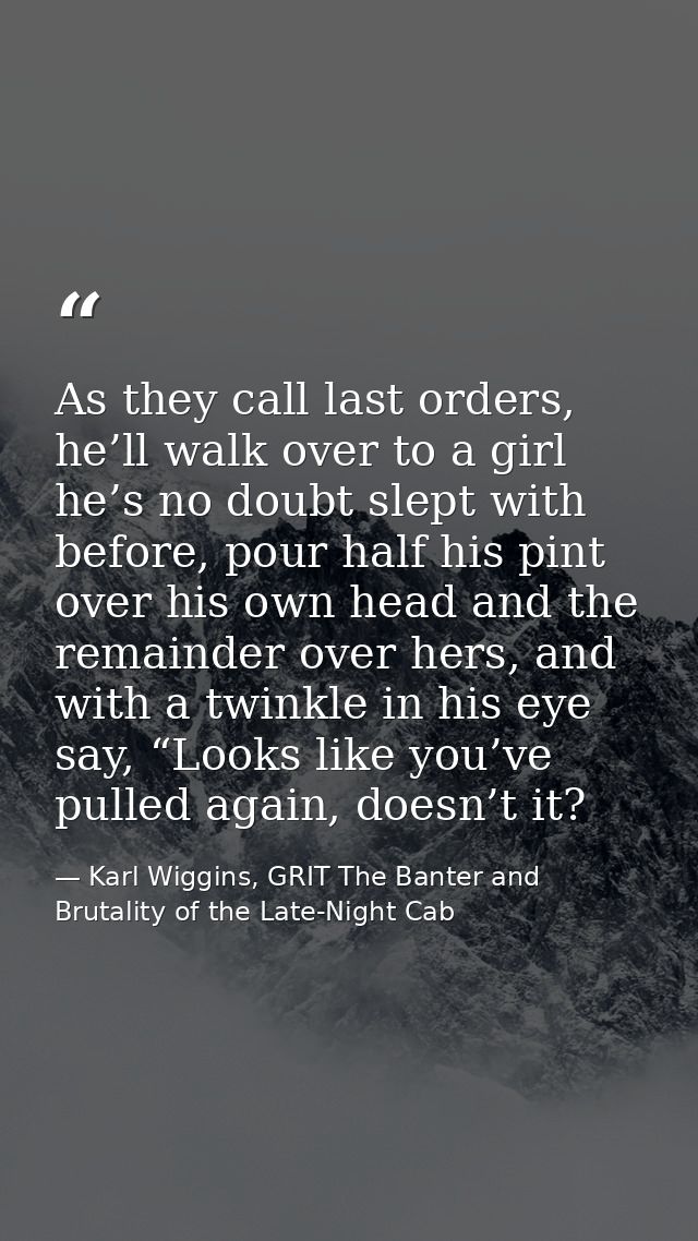 As they call last orders, he’ll walk over to a girl he’s no doubt slept with before, pour half his pint over his own hea — Karl Wiggins, GRIT The Banter and Brutality of the Late-Night Cab